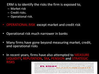 ERM is to identify the risks the firm is exposed to,
– Market risk
– Credit risks.
– Operational risk.
• OPERATIONAL RISK except market and credit risk
• Operational risk much narrower in banks
• Many firms have gone beyond measuring market, credit,
and operational risks
• In recent years, firms have also attempted to MEASURE
LIQUIDITY, REPUTATION, TAX, PENSION and STRATEGIC
RISKS
 