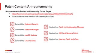 Copyright © 2024 Ivanti. All rights reserved. 13
Patch Content Announcements
Announcements Posted on Community Forum Pages
§ https://forums.ivanti.com/s/group/CollaborationGroup/00Ba0000009oKICEA2
§ Subscribe to receive email for the desired product(s)
Content Info: Endpoint Security
Content Info: Endpoint Manager
Content Info: macOS Updates
Content Info: Linux Updates
Content Info: Patch for Configuration Manager
Content Info: ISEC and Neurons Patch
Content Info: Neurons Patch for InTune
 