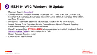 Copyright © 2024 Ivanti. All rights reserved. 16
MS24-04-W10: Windows 10 Update
§ Maximum Severity: Important
§ Affected Products: Microsoft Windows 10 Versions 1607, 1809, 21H2, 22H2, Server 2016,
Server 2019, Server 2022, Server 2022 Datacenter: Azure Edition, Server 2022 23H2 Edition,
and Edge Chromium
§ Description: This bulletin references 6 KB articles. See KBs for the list of changes.
§ Impact: Remote Code Execution, Security Feature Bypass, Denial of Service, Spoofing,
Elevation of Privilege, and Information Disclosure
§ Fixes 91 Vulnerabilities: CVE-2024-26234 is known exploited and publicly disclosed. See the
Security Update Guide for the complete list of CVEs.
§ Restart Required: Requires restart
§ Known Issues: See next slide
1
2
 