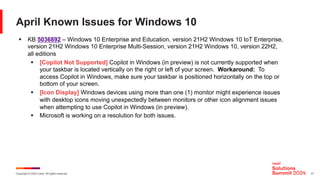 Copyright © 2024 Ivanti. All rights reserved. 17
April Known Issues for Windows 10
§ KB 5036892 – Windows 10 Enterprise and Education, version 21H2 Windows 10 IoT Enterprise,
version 21H2 Windows 10 Enterprise Multi-Session, version 21H2 Windows 10, version 22H2,
all editions
§ [Copilot Not Supported] Copilot in Windows (in preview) is not currently supported when
your taskbar is located vertically on the right or left of your screen. Workaround: To
access Copilot in Windows, make sure your taskbar is positioned horizontally on the top or
bottom of your screen.
§ [Icon Display] Windows devices using more than one (1) monitor might experience issues
with desktop icons moving unexpectedly between monitors or other icon alignment issues
when attempting to use Copilot in Windows (in preview).
§ Microsoft is working on a resolution for both issues.
 