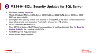 Copyright © 2024 Ivanti. All rights reserved. 18
MS24-04-SQL: Security Updates for SQL Server
§ Maximum Severity: Important
§ Affected Products: Microsoft SQL Server 2019 CU25 and 2022 CU12, Server 2019 and 2022
GDR are also available
§ Description: This security update fixes a series of Microsoft OLE DB Driver vulnerabilities which
could allow remote code execution. This bulletin is based on 4 KB articles.
§ Impact: Remote Code Execution
§ Fixes 38 Vulnerabilities: No CVEs are known exploited or publicly disclosed. See the Security
Update Guide for the complete list of CVEs.
§ Restart Required: Requires restart
§ Known Issues: None reported
2
 