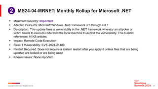 Copyright © 2024 Ivanti. All rights reserved. 21
MS24-04-MRNET: Monthly Rollup for Microsoft .NET
§ Maximum Severity: Important
§ Affected Products: Microsoft Windows .Net Framework 3.5 through 4.8.1
§ Description: This update fixes a vulnerability in the .NET framework whereby an attacker or
victim needs to execute code from the local machine to exploit the vulnerability. This bulletin
references 14 KB articles.
§ Impact: Remote Code Execution
§ Fixes 1 Vulnerability: CVE-2024-21409
§ Restart Required: Does not require a system restart after you apply it unless files that are being
updated are locked or are being used.
§ Known Issues: None reported
1
2
 