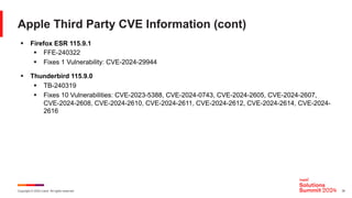 Copyright © 2024 Ivanti. All rights reserved. 35
Apple Third Party CVE Information (cont)
§ Firefox ESR 115.9.1
§ FFE-240322
§ Fixes 1 Vulnerability: CVE-2024-29944
§ Thunderbird 115.9.0
§ TB-240319
§ Fixes 10 Vulnerabilities: CVE-2023-5388, CVE-2024-0743, CVE-2024-2605, CVE-2024-2607,
CVE-2024-2608, CVE-2024-2610, CVE-2024-2611, CVE-2024-2612, CVE-2024-2614, CVE-2024-
2616
 