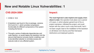 Copyright © 2024 Ivanti. All rights reserved. 6
New and Notable Linux Vulnerabilities: 1
CVE-2024-3094
§ CVSS 3: 10.0
§ A backdoor was found in the xz package, versions
5.6.0 and 5.6.1, which provides compression
functionality for different components of the system
including the Kernel
§ Through a series of elaborate dependencies and
code injection, xz would deploy the backdoor into the
secure shell daemon process (sshd), enabling a yet-
to-be-identified attacker to remotely access and
execute code on any affected system.
Impact:
The most high-tech code implant and supply chain
attack to date: this operation took place over a period
of 2 years, in which attacker gained trust of the xz
project maintainer, infiltrated the project, and could
tamper with the code in such a way that would, had it
not been caught, lead to the installation of the backdoor
on all Debian (incl Ubuntu) and Red Hat-based
distributions and deployed systems.
Highlighted by TuxCare
 