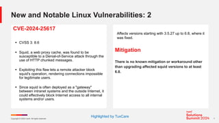 Copyright © 2024 Ivanti. All rights reserved. 7
New and Notable Linux Vulnerabilities: 2
CVE-2024-25617
§ CVSS 3: 8.6
§ Squid, a web proxy cache, was found to be
susceptible to a Denial-of-Service attack through the
use of HTTP chunked messages.
§ Exploiting this flaw lets a remote attacker block
squid's operation, rendering connections impossible
for legitimate users.
§ Since squid is often deployed as a "gateway"
between intranet systems and the outside Internet, it
could effectively block Internet access to all internal
systems and/or users.
Affects versions starting with 3.5.27 up to 6.8, where it
was fixed.
Mitigation
There is no known mitigation or workaround other
than upgrading affected squid versions to at least
6.8.
Highlighted by TuxCare
 