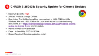Copyright © 2025 Ivanti. All rights reserved.
CHROME-250408: Security Update for Chrome Desktop
▪ Maximum Severity: High
▪ Affected Products: Google Chrome
▪ Description: The Stable channel has been updated to 135.0.7049.84/.85 for
Windows, Mac and 135.0.7049.84 for Linux which will roll out over the coming
days/weeks. See https://chromereleases.googleblog.com/2025/04/stable-channel-
update-for-desktop_8.html for more details.
▪ Impact: Remote Code Execution
▪ Fixes 1 Vulnerability: CVE-2025-3066
▪ Restart Required: Requires application restart
1
 