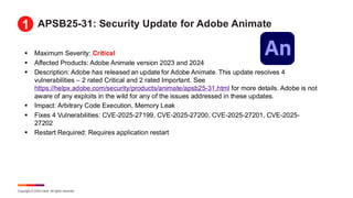 Copyright © 2025 Ivanti. All rights reserved.
APSB25-31: Security Update for Adobe Animate
▪ Maximum Severity: Critical
▪ Affected Products: Adobe Animate version 2023 and 2024
▪ Description: Adobe has released an update for Adobe Animate. This update resolves 4
vulnerabilities – 2 rated Critical and 2 rated Important. See
https://helpx.adobe.com/security/products/animate/apsb25-31.html for more details. Adobe is not
aware of any exploits in the wild for any of the issues addressed in these updates.
▪ Impact: Arbitrary Code Execution, Memory Leak
▪ Fixes 4 Vulnerabilities: CVE-2025-27199, CVE-2025-27200, CVE-2025-27201, CVE-2025-
27202
▪ Restart Required: Requires application restart
1
 