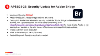 Copyright © 2025 Ivanti. All rights reserved.
APSB25-25: Security Update for Adobe Bridge
▪ Maximum Severity: Critical
▪ Affected Products: Adobe Bridge versions 14 and 15
▪ Description: Adobe has released a security update for Adobe Bridge for Windows and
macOS. This update resolves 1 Critical rated vulnerability. See
https://helpx.adobe.com/security/products/bridge/apsb25-25.html for more details. Adobe is not
aware of any exploits in the wild for any of the issues addressed in these updates.
▪ Impact: Arbitrary Code Execution
▪ Fixes 1 Vulnerability: CVE-2025-27193
▪ Restart Required: Requires application restart
1
 