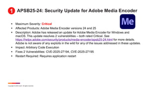 Copyright © 2025 Ivanti. All rights reserved.
APSB25-24: Security Update for Adobe Media Encoder
▪ Maximum Severity: Critical
▪ Affected Products: Adobe Media Encoder versions 24 and 25
▪ Description: Adobe has released an update for Adobe Media Encoder for Windows and
macOS. This update resolves 2 vulnerabilities – both rated Critical. See
https://helpx.adobe.com/security/products/media-encoder/apsb25-24.html for more details.
Adobe is not aware of any exploits in the wild for any of the issues addressed in these updates.
▪ Impact: Arbitrary Code Execution
▪ Fixes 2 Vulnerabilities: CVE-2025-27194, CVE-2025-27195
▪ Restart Required: Requires application restart
1
 
