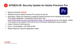 Copyright © 2025 Ivanti. All rights reserved.
APSB25-28: Security Update for Adobe Premiere Pro
▪ Maximum Severity: Critical
▪ Affected Products: Adobe Premiere Pro versions 24 and 25
▪ Description: Adobe has released an update for Adobe Premiere Pro for Windows and macOS.
This update addresses 1 vulnerability rated Critical. See
https://helpx.adobe.com/security/products/premiere_pro/apsb25-28.html for more details. Adobe
is not aware of any exploits in the wild for any of the issues addressed in these updates.
▪ Impact: Arbitrary Code Execution
▪ Fixes 1 Vulnerabilities: CVE-2025-27196
▪ Restart Required: Requires application restart
1
 