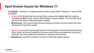 Copyright © 2025 Ivanti. All rights reserved. 24
April Known Issues for Windows 11
▪ KB 5055528 – Windows 11 Enterprise and Education version 22H2, Windows 11 version 23H2,
all editions
▪ [Citrix_SRA] Devices that have certain Citrix components installed might be unable to
complete installation of the January 2025 Windows security update. This has been noted
with the Citrix Session Recording Agent installed.
▪ Workaround: Citrix has provided several workaround options until they resolve the issue
with Microsoft. See KB for details.
▪ [Audit_Events] Audit Logon/Logoff events in the local policy of the Active Directory Group
Policy might not show as enabled on the device even if they are enabled and working as
expected. This issue might only manifest as a reporting inconsistency.
▪ Workaround: See KB for directions on how to modify the registry settings
 