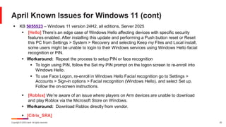 Copyright © 2025 Ivanti. All rights reserved. 25
April Known Issues for Windows 11 (cont)
▪ KB 5055523 – Windows 11 version 24H2, all editions, Server 2025
▪ [Hello] There’s an edge case of Windows Hello affecting devices with specific security
features enabled. After installing this update and performing a Push button reset or Reset
this PC from Settings > System > Recovery and selecting Keep my Files and Local install,
some users might be unable to login to their Windows services using Windows Hello facial
recognition or PIN.
▪ Workaround: Repeat the process to setup PIN or face recognition
▪ To login using PIN, follow the Set my PIN prompt on the logon screen to re-enroll into
Windows Hello.
▪ To use Face Logon, re-enroll in Windows Hello Facial recognition go to Settings >
Accounts > Sign-in options > Facial recognition (Windows Hello), and select Set up.
Follow the on-screen instructions.
▪ [Roblox] We’re aware of an issue where players on Arm devices are unable to download
and play Roblox via the Microsoft Store on Windows.
▪ Workaround: Download Roblox directly from vendor.
▪ [Citrix_SRA]
 