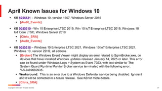 Copyright © 2025 Ivanti. All rights reserved. 27
April Known Issues for Windows 10
▪ KB 5055521 – Windows 10, version 1607, Windows Server 2016
▪ [Audit_Events]
▪ KB 5055519 - Win 10 Enterprise LTSC 2019, Win 10 IoT Enterprise LTSC 2019, Windows 10
IoT Core LTSC, Windows Server 2019
▪ [Citrix_SRA]
▪ [Audit_Events]
▪ KB 5055518 – Windows 10 Enterprise LTSC 2021, Windows 10 IoT Enterprise LTSC 2021,
Windows 10, version 22H2, all editions
▪ [Broker] The Windows Event Viewer might display an error related to SgrmBroker.exe, on
devices that have installed Windows updates released January 14, 2025 or later. This error
can be found under Windows Logs > System as Event 7023, with text similar to ‘The
System Guard Runtime Monitor Broker service terminated with the following error:
%%3489660935’.
▪ Workaround: This is an error due to a Windows Defender service being disabled. Ignore it
and it will be corrected in a future release. See KB for more details.
▪ [Citrix_SRA]
 