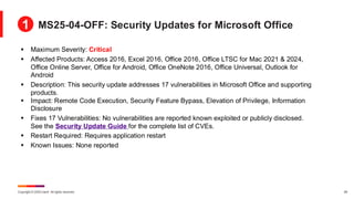 Copyright © 2025 Ivanti. All rights reserved. 29
▪ Maximum Severity: Critical
▪ Affected Products: Access 2016, Excel 2016, Office 2016, Office LTSC for Mac 2021 & 2024,
Office Online Server, Office for Android, Office OneNote 2016, Office Universal, Outlook for
Android
▪ Description: This security update addresses 17 vulnerabilities in Microsoft Office and supporting
products.
▪ Impact: Remote Code Execution, Security Feature Bypass, Elevation of Privilege, Information
Disclosure
▪ Fixes 17 Vulnerabilities: No vulnerabilities are reported known exploited or publicly disclosed.
See the Security Update Guide for the complete list of CVEs.
▪ Restart Required: Requires application restart
▪ Known Issues: None reported
MS25-04-OFF: Security Updates for Microsoft Office
1
 