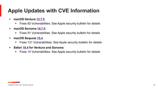 Copyright © 2025 Ivanti. All rights reserved. 38
Apple Updates with CVE Information
▪ macOS Ventura 13.7.5
▪ Fixes 83 Vulnerabilities: See Apple security bulletin for details
▪ macOS Sonoma 14.7.5
▪ Fixes 91 Vulnerabilities: See Apple security bulletin for details
▪ macOS Sequoia 15.4
▪ Fixes 131 Vulnerabilities: See Apple security bulletin for details
▪ Safari 18.4 for Ventura and Sonoma
▪ Fixes 14 Vulnerabilities: See Apple security bulletin for details
 