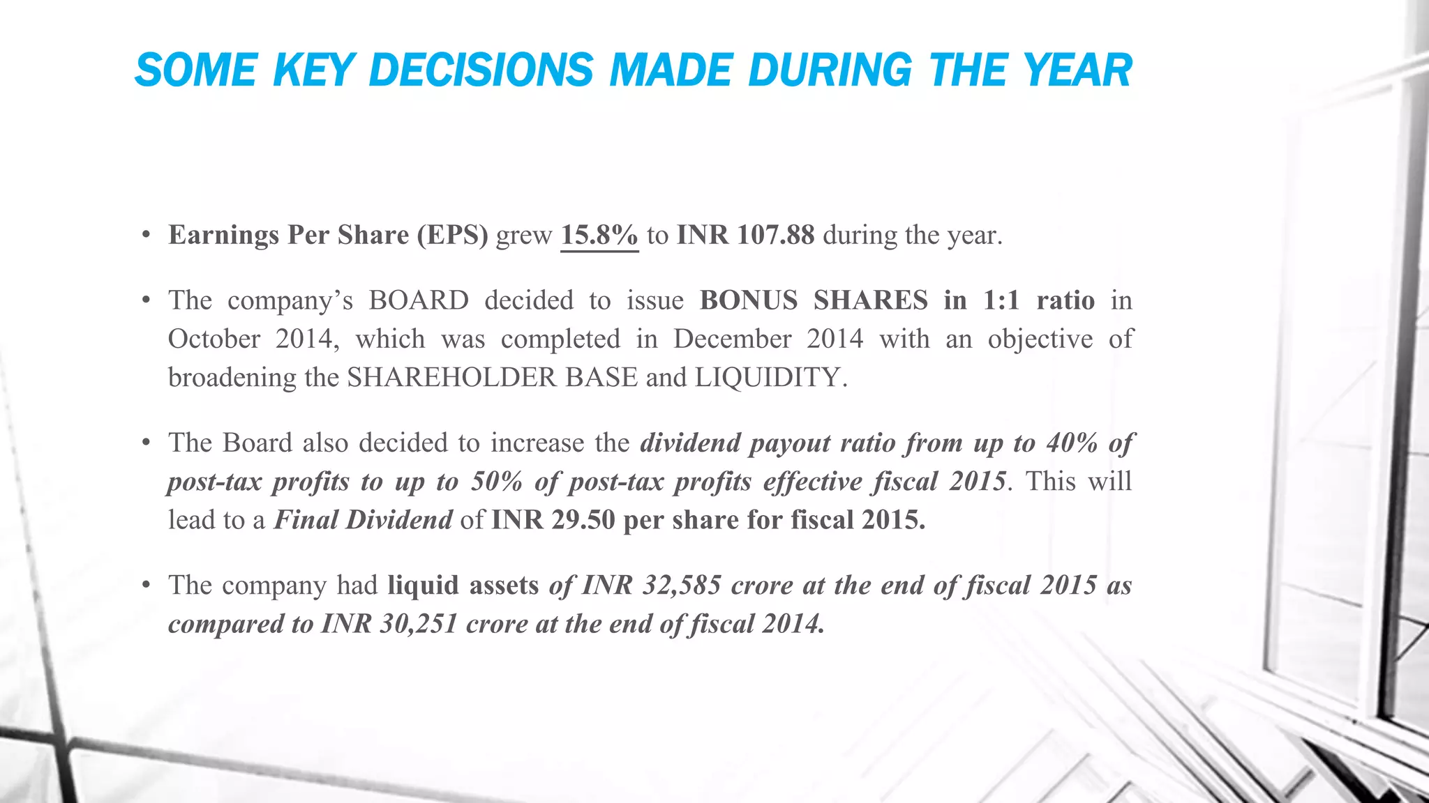 SOME KEY DECISIONS MADE DURING THE YEAR
• Earnings Per Share (EPS) grew 15.8% to INR 107.88 during the year.
• The company’s BOARD decided to issue BONUS SHARES in 1:1 ratio in
October 2014, which was completed in December 2014 with an objective of
broadening the SHAREHOLDER BASE and LIQUIDITY.
• The Board also decided to increase the dividend payout ratio from up to 40% of
post-tax profits to up to 50% of post-tax profits effective fiscal 2015. This will
lead to a Final Dividend of INR 29.50 per share for fiscal 2015.
• The company had liquid assets of INR 32,585 crore at the end of fiscal 2015 as
compared to INR 30,251 crore at the end of fiscal 2014.
 
