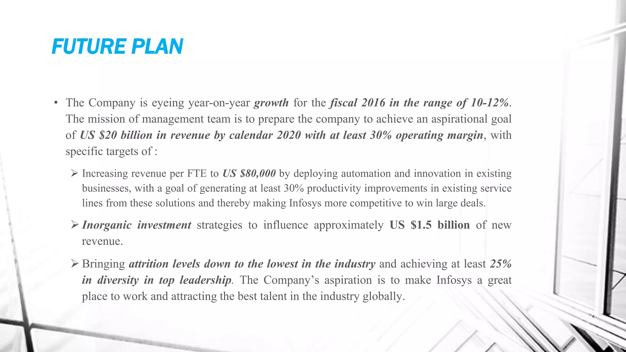 FUTURE PLAN
• The Company is eyeing year-on-year growth for the fiscal 2016 in the range of 10-12%.
The mission of management team is to prepare the company to achieve an aspirational goal
of US $20 billion in revenue by calendar 2020 with at least 30% operating margin, with
specific targets of :
 Increasing revenue per FTE to US $80,000 by deploying automation and innovation in existing
businesses, with a goal of generating at least 30% productivity improvements in existing service
lines from these solutions and thereby making Infosys more competitive to win large deals.
 Inorganic investment strategies to influence approximately US $1.5 billion of new
revenue.
 Bringing attrition levels down to the lowest in the industry and achieving at least 25%
in diversity in top leadership. The Company’s aspiration is to make Infosys a great
place to work and attracting the best talent in the industry globally.
 