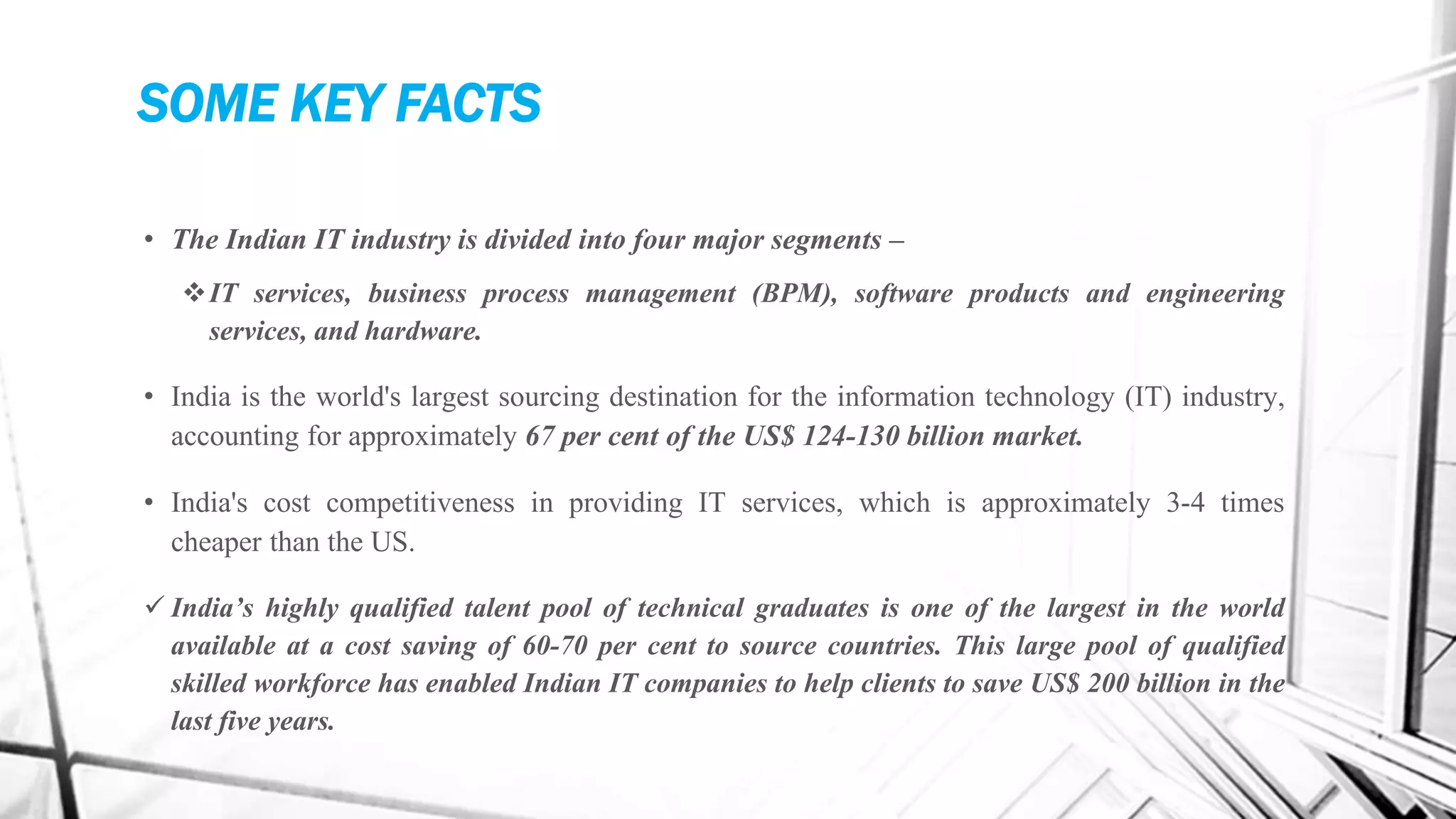 SOME KEY FACTS
• The Indian IT industry is divided into four major segments –
IT services, business process management (BPM), software products and engineering
services, and hardware.
• India is the world's largest sourcing destination for the information technology (IT) industry,
accounting for approximately 67 per cent of the US$ 124-130 billion market.
• India's cost competitiveness in providing IT services, which is approximately 3-4 times
cheaper than the US.
 India’s highly qualified talent pool of technical graduates is one of the largest in the world
available at a cost saving of 60-70 per cent to source countries. This large pool of qualified
skilled workforce has enabled Indian IT companies to help clients to save US$ 200 billion in the
last five years.
 