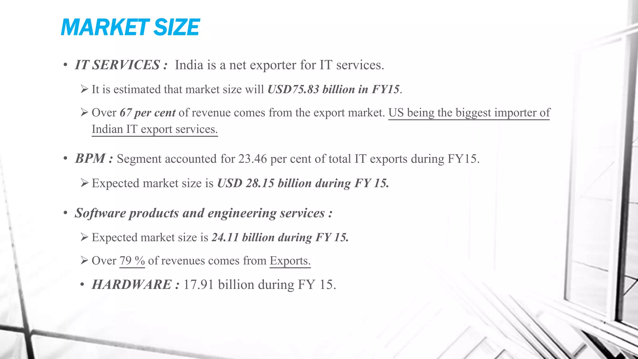 MARKET SIZE
• IT SERVICES : India is a net exporter for IT services.
 It is estimated that market size will USD75.83 billion in FY15.
 Over 67 per cent of revenue comes from the export market. US being the biggest importer of
Indian IT export services.
• BPM : Segment accounted for 23.46 per cent of total IT exports during FY15.
Expected market size is USD 28.15 billion during FY 15.
• Software products and engineering services :
 Expected market size is 24.11 billion during FY 15.
 Over 79 % of revenues comes from Exports.
• HARDWARE : 17.91 billion during FY 15.
 