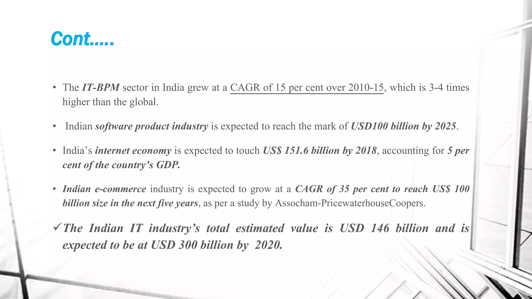Cont.….
• The IT-BPM sector in India grew at a CAGR of 15 per cent over 2010-15, which is 3-4 times
higher than the global.
• Indian software product industry is expected to reach the mark of USD100 billion by 2025.
• India’s internet economy is expected to touch US$ 151.6 billion by 2018, accounting for 5 per
cent of the country’s GDP.
• Indian e-commerce industry is expected to grow at a CAGR of 35 per cent to reach US$ 100
billion size in the next five years, as per a study by Assocham-PricewaterhouseCoopers.
The Indian IT industry’s total estimated value is USD 146 billion and is
expected to be at USD 300 billion by 2020.
 