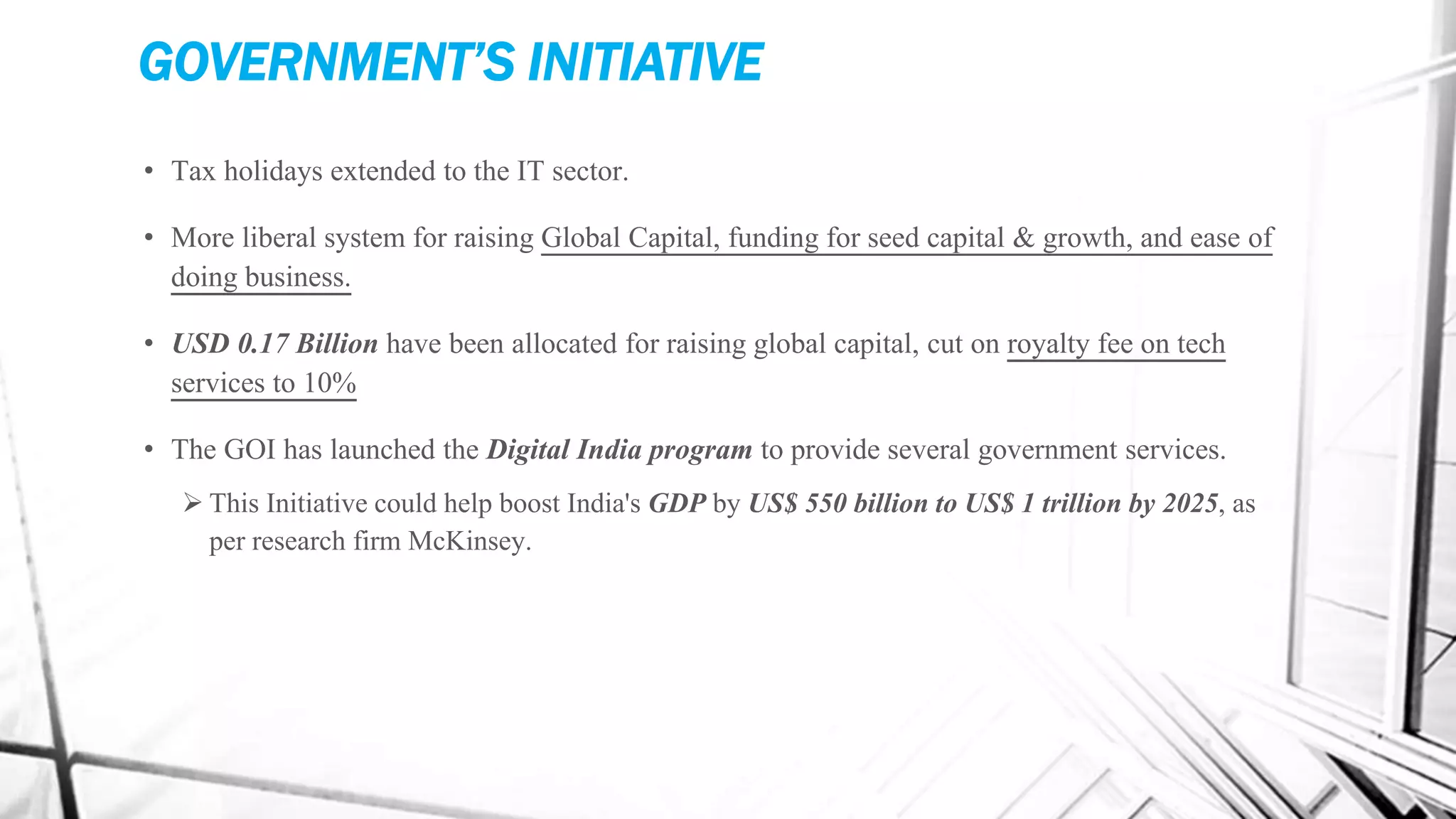 GOVERNMENT’S INITIATIVE
• Tax holidays extended to the IT sector.
• More liberal system for raising Global Capital, funding for seed capital & growth, and ease of
doing business.
• USD 0.17 Billion have been allocated for raising global capital, cut on royalty fee on tech
services to 10%
• The GOI has launched the Digital India program to provide several government services.
 This Initiative could help boost India's GDP by US$ 550 billion to US$ 1 trillion by 2025, as
per research firm McKinsey.
 