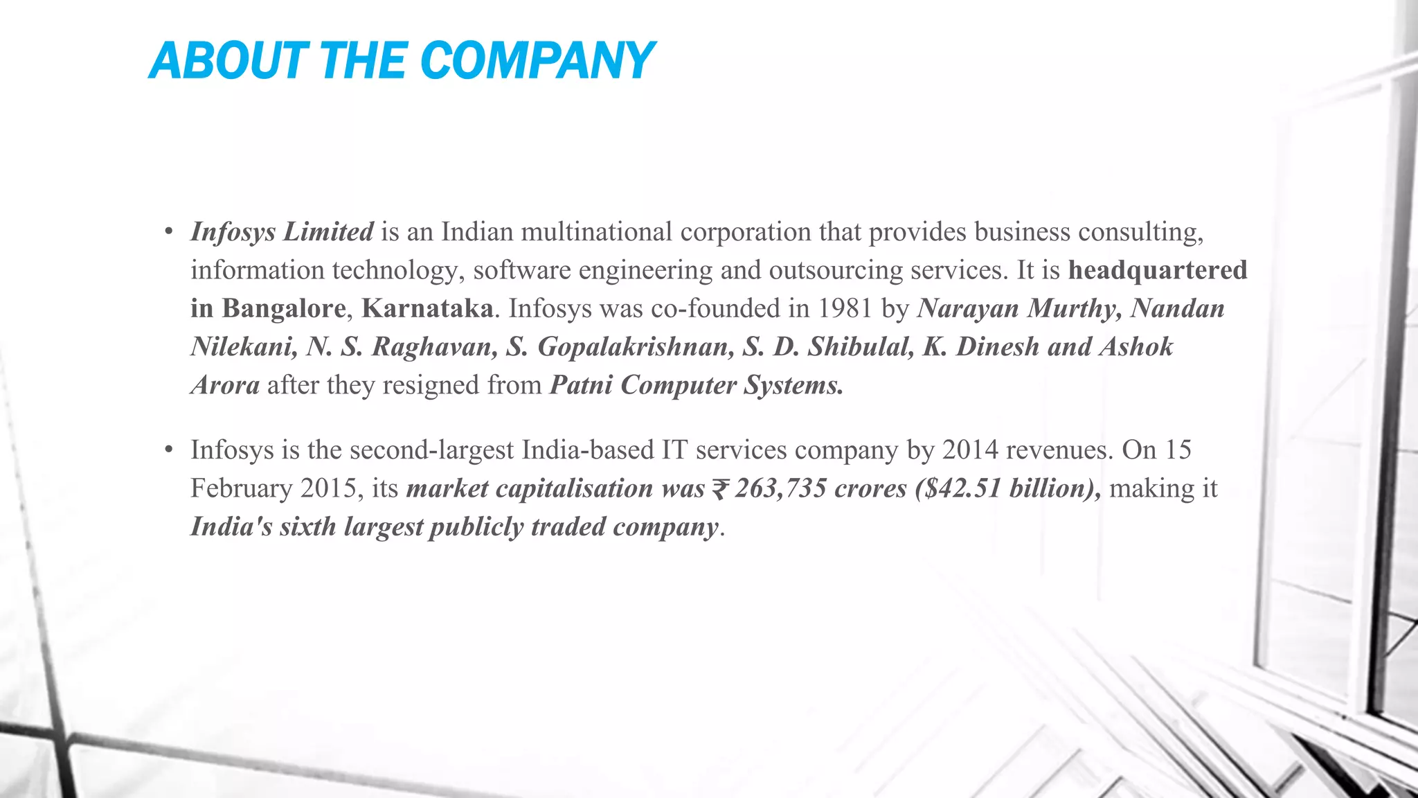 ABOUT THE COMPANY
• Infosys Limited is an Indian multinational corporation that provides business consulting,
information technology, software engineering and outsourcing services. It is headquartered
in Bangalore, Karnataka. Infosys was co-founded in 1981 by Narayan Murthy, Nandan
Nilekani, N. S. Raghavan, S. Gopalakrishnan, S. D. Shibulal, K. Dinesh and Ashok
Arora after they resigned from Patni Computer Systems.
• Infosys is the second-largest India-based IT services company by 2014 revenues. On 15
February 2015, its market capitalisation was ₹ 263,735 crores ($42.51 billion), making it
India's sixth largest publicly traded company.
 