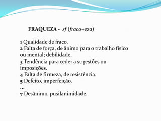 FRAQUEZA - sf (fraco+eza)

1 Qualidade de fraco.
2 Falta de força, de ânimo para o trabalho físico
ou mental; debilidade.
3 Tendência para ceder a sugestões ou
imposições.
4 Falta de firmeza, de resistência.
5 Defeito, imperfeição.
...
7 Desânimo, pusilanimidade.
 