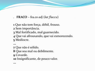 . FRACO – fra.co adj (lat flaccu)

1 Que não tem força, débil, frouxo.
2 Sem importância.
3 Mal fortificado, mal guarnecido.
4 Que vai afrouxando, que vai esmorecendo.
5 Medíocre.
...
7 Que não é sólido.
8 Que soa mal ou debilmente.
9 Covarde.
10 Insignificante, de pouco valor.
...
 