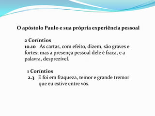 O apóstolo Paulo e sua própria experiência pessoal

   2 Coríntios
   10.10 As cartas, com efeito, dizem, são graves e
   fortes; mas a presença pessoal dele é fraca, e a
   palavra, desprezível.

    1 Coríntios
    2.3 E foi em fraqueza, temor e grande tremor
         que eu estive entre vós.
 