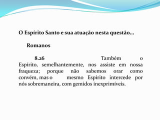 O Espírito Santo e sua atuação nesta questão...

   Romanos

       8.26                      Também        o
Espírito, semelhantemente, nos assiste em nossa
fraqueza; porque não sabemos orar como
convém, mas o       mesmo Espírito intercede por
nós sobremaneira, com gemidos inexprimíveis.
 