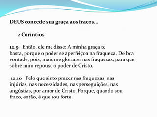 DEUS concede sua graça aos fracos...

   2 Coríntios

12.9 Então, ele me disse: A minha graça te
basta, porque o poder se aperfeiçoa na fraqueza. De boa
vontade, pois, mais me gloriarei nas fraquezas, para que
sobre mim repouse o poder de Cristo.

 12.10 Pelo que sinto prazer nas fraquezas, nas
injúrias, nas necessidades, nas perseguições, nas
angústias, por amor de Cristo. Porque, quando sou
fraco, então, é que sou forte.
 
