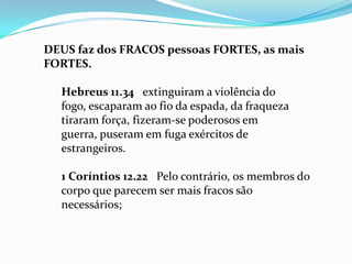 DEUS faz dos FRACOS pessoas FORTES, as mais
FORTES.

  Hebreus 11.34 extinguiram a violência do
  fogo, escaparam ao fio da espada, da fraqueza
  tiraram força, fizeram-se poderosos em
  guerra, puseram em fuga exércitos de
  estrangeiros.

  1 Coríntios 12.22 Pelo contrário, os membros do
  corpo que parecem ser mais fracos são
  necessários;
 