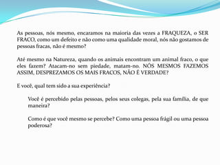 As pessoas, nós mesmo, encaramos na maioria das vezes a FRAQUEZA, o SER
FRACO, como um defeito e não como uma qualidade moral, nós não gostamos de
pessoas fracas, não é mesmo?

Até mesmo na Natureza, quando os animais encontram um animal fraco, o que
eles fazem? Atacam-no sem piedade, matam-no. NÓS MESMOS FAZEMOS
ASSIM, DESPREZAMOS OS MAIS FRACOS, NÃO É VERDADE?

E você, qual tem sido a sua experiência?

    Você é percebido pelas pessoas, pelos seus colegas, pela sua família, de que
    maneira?

    Como é que você mesmo se percebe? Como uma pessoa frágil ou uma pessoa
    poderosa?
 