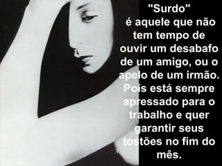 "Surdo"   é aquele que não tem tempo de ouvir um desabafo de um amigo, ou o apelo de um irmão.  Pois está sempre apressado para o trabalho e quer garantir seus tostões no fim do mês. 