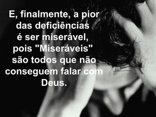 E, finalmente, a pior das deficiências  é ser miserável,  pois "Miseráveis"  são todos que não conseguem falar com Deus. 