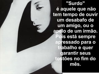 "Surdo"   é aquele que não tem tempo de ouvir um desabafo de um amigo, ou o apelo de um irmão.  Pois está sempre apressado para o trabalho e quer garantir seus tostões no fim do mês. 