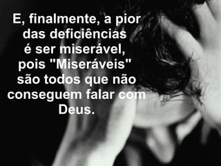 E, finalmente, a pior das deficiências  é ser miserável,  pois "Miseráveis"  são todos que não conseguem falar com Deus. 