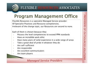 PROVIDERS OF OUTSOURCED SOLUTIONS
                                                                      PROVIDERS OF STRATEGIC STAFFING
Flexible Resources is a specialist Managed Service provider:
Of Specialist Practices and Resource competencies.
Irrelevant of the change topic, our Resources are second to none.

Each of them is chosen because they:
    Possess the level competencies to exceed PPM standards
    Have an incredible work ethic
    Have many years of solid experience in a wide range of areas
    Take a great deal of pride in whatever they do
    Are self-sufficient
    Are responsible
    Are excellent communicators
    Are team players


               Managed Service Providers
 