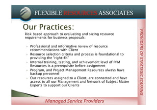 PROVIDERS OF STRATEGIC STAFFING
                                                                 PROVIDERS OF STRATEGIC STAFFING
Risk based approach to evaluating and sizing resource
requirements for business proposals:

   Professional and informative review of resource
    recommendations with Client
   Resource selection criteria and process is foundational to
    providing the “right-fit”
   Internal training, testing, and achievement level of PPM
    Resources is a prerequisite before assignment
   Program, and Project Management Resources always have
    backup personnel
   Our resources assigned to a Client, are connected and have
    access to all our Management and Network of Subject Matter
    Experts to support our Clients



            Managed Service Providers
 