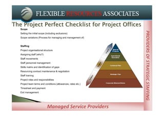Scope




                                                             PROVIDERS OF STRATEGIC STAFFING
                                                             PROVIDERS OF STRATEGIC STAFFING
Setting the initial scope (including exclusions)
Scope variations (Process for managing and management of)


Staffing
Project organisational structure
Assigning staff (who?)
Staff movements
Staff personnel management
Skills matrix and identification of gaps
Resourcing contract maintenance & negotiation
Staff training
Project roles and responsibilities
Project team terms and conditions (allowances, rates etc.)
Timesheet and payment
Exit management




                           Managed Service Providers
 