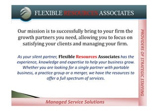 Our	mission	is	to	successfully	bring	to	your	firm	the	




                                                                    PROVIDERS OF STRATEGIC STAFFING
                                                                    PROVIDERS OF STRATEGIC STAFFING
growth	partners	you	need,	allowing	you	to	focus	on	
  satisfying	your	clients	and	managing	your	firm.

As your silent partner, Flexible Resources Associates has the 
experience, knowledge and expertise to help your business grow. 
   Whether you are looking for a single partner with portable 
business, a practice group or a merger, we have the resources to 
                 offer a full spectrum of services.




               Managed Service Providers
               Managed Service Solutions
 