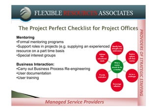 PROVIDERS OF STRATEGIC STAFFING
Mentoring
•Formal mentoring programs
•Support roles in projects (e.g. supplying an experienced
resource on a part time basis
•Special interest groups

Business Interaction:
•Carry out Business Process Re-engineering
•User documentation
•User training




                 Managed Service Providers
 