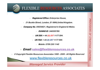    Registered Office: Enterprise House,




                                                                                  PROVIDERS OF STRATEGIC STAFFING
                                                                                  PROVIDERS OF STRATEGIC STAFFING
                  21 Buckle Street, London, E1 8NN,United Kingdom.

              Company No. 05634821, Registered in England & Wales.

                                   DUNNS ID: 348355780.

                              UK DDI: + 44 (0) 207 1177 594.

                              UK FAX: + 44 (0) 207 1177 595.

                                   Mobile: 0709 230 1140

              Email: sales@flexibleresources.co.uk
   © Copyright Flexible Resources Associates 1999 - 2009 - All Rights Reserved

                       www.flexibleresources.co.uk
                      Managed Service Providers
                      Managed Service Provider
 