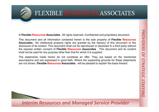 PROVIDERS OF STRATEGIC STAFFING
                                                                                                         PROVIDERS OF STRATEGIC STAFFING
© Flexible Resources Associates . All rights reserved. Confidential and proprietary document.
This document and all information contained herein is the sole property of Flexible Resources
Associates.. No intellectual property rights are granted by the delivery of this document or the
disclosure of its content. This document shall not be reproduced or disclosed to a third party without
the express written consent of Flexible Resources Associates . This document and its content
shall not be used for any purpose other than that for which it is supplied.
The statements made herein do not constitute an offer. They are based on the mentioned
assumptions and are expressed in good faith. Where the supporting grounds for these statements
are not shown, Flexible Resources Associates . will be pleased to explain the basis thereof.




  Interim Resources and Managed Service Provider
             Managed Service Providers
 