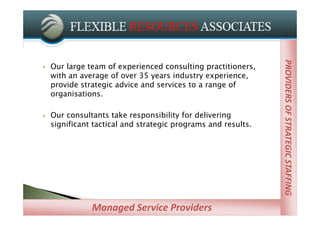 PROVIDERS OF STRATEGIC STAFFING
                                                               PROVIDERS OF STRATEGIC STAFFING
   Our large team of experienced consulting practitioners,
    with an average of over 35 years industry experience,
    provide strategic advice and services to a range of
    organisations.

   Our consultants take responsibility for delivering
    significant tactical and strategic programs and results.




               Managed Service Providers
 