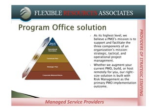 PROVIDERS OF STRATEGIC STAFFING
                                                       PROVIDERS OF STRATEGIC STAFFING
                      As its highest level, we
                       believe a PMO’s mission is to
                       support and facilitate the
                       three components of an
                       organization’s mission:
                       strategic, tactical, and
                       operational project
                       management.
                      Whether we augment your
                       current PMO, build, or host
                       remotely for you, our right-
                       size solution is built with
                       Risk Management as the
                       primary PMO implementation
                       outcome.




Managed Service Providers
 