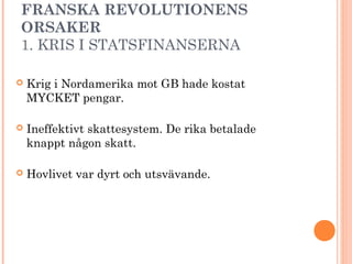 FRANSKA REVOLUTIONENS
ORSAKER
1. KRIS I STATSFINANSERNA
 Krig i Nordamerika mot GB hade kostat
MYCKET pengar.
 Ineffektivt skattesystem. De rika betalade
knappt någon skatt.
 Hovlivet var dyrt och utsvävande.
 