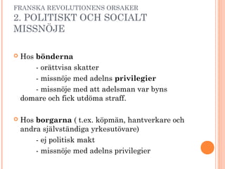 FRANSKA REVOLUTIONENS ORSAKER
2. POLITISKT OCH SOCIALT
MISSNÖJE
 Hos bönderna
- orättvisa skatter
- missnöje med adelns privilegier
- missnöje med att adelsman var byns
domare och fick utdöma straff.
 Hos borgarna ( t.ex. köpmän, hantverkare och
andra självständiga yrkesutövare)
- ej politisk makt
- missnöje med adelns privilegier
 
