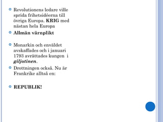  Revolutionens ledare ville
sprida frihetsidéerna till
övriga Europa. KRIG med
nästan hela Europa
 Allmän värnplikt
 Monarkin och enväldet
avskaffades och i januari
1793 avrättades kungen i
giljotinen.
 Drottningen också. Nu är
Frankrike alltså en:
 REPUBLIK!
 