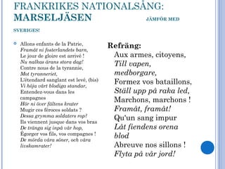 FRANKRIKES NATIONALSÅNG:
MARSELJÄSEN JÄMFÖR MED
SVERIGES!
 Allons enfants de la Patrie,
Framåt ni fosterlandets barn,
Le jour de gloire est arrivé !
Nu nalkas ärans stora dag!
Contre nous de la tyrannie,
Mot tyranneriet,
L'étendard sanglant est levé, (bis)
Vi höja vårt blodiga standar,
Entendez-vous dans les
campagnes
Hör ni över fältens krater
Mugir ces féroces soldats ?
Dessa grymma soldaters rop?
Ils viennent jusque dans vos bras
De tränga sig inpå vår hop,
Égorger vos fils, vos compagnes !
De mörda våra söner, och våra
livskamrater!
Refräng:
Aux armes, citoyens,
Till vapen,
medborgare,
Formez vos bataillons,
Ställ upp på raka led,
Marchons, marchons !
Framåt, framåt!
Qu'un sang impur
Låt fiendens orena
blod
Abreuve nos sillons !
Flyta på vår jord!
 